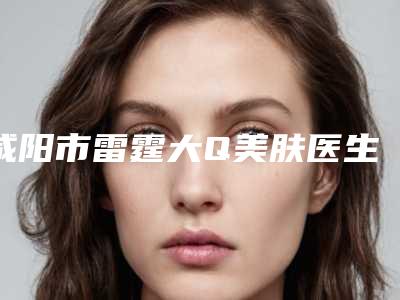 咸阳市雷霆大Q美肤医生排名前三出炉-裴瑞医生前三上榜理由推荐阅读