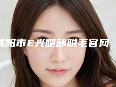 咸阳市E光腿部脱毛官网认证机构名单(咸阳市E光腿部脱毛整形医院)