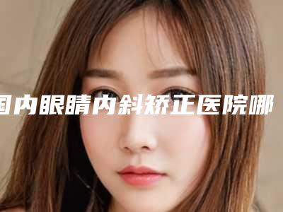 国内眼睛内斜矫正医院哪家好：眼睛内斜矫正医院综合实力50强技术对比