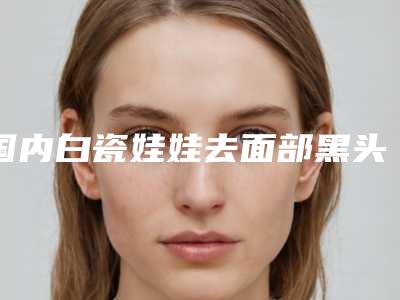 国内白瓷娃娃去面部黑头正规医院:白瓷娃娃去面部黑头医院综合实力前50强超全发布