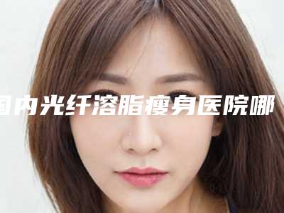 国内光纤溶脂瘦身医院哪家好:光纤溶脂瘦身医院前50名技术一绝
