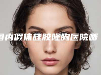 国内假体硅胶隆胸医院哪家强:假体硅胶隆胸医院前50强正规名单推荐