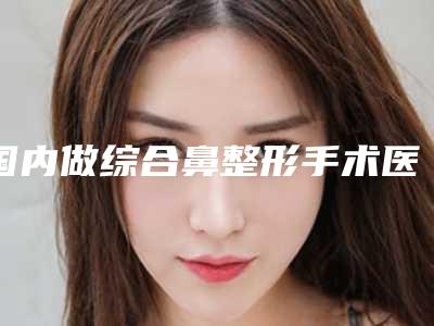 国内做综合鼻整形手术医院推荐:做综合鼻整形手术医院top50强公立私立五五分
