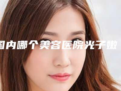 国内哪个美容医院光子嫩肤祛红血丝好:光子嫩肤祛红血丝医院前50名硬核推荐