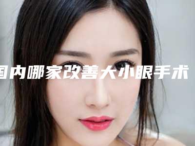 国内哪家改善大小眼手术医院好:改善大小眼手术医院前50位哪个有名气