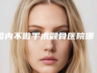 国内不做手术颧骨医院哪家强:不做手术颧骨医院前50正规机构推荐