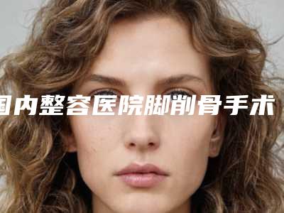 国内整容医院脚削骨手术：脚削骨手术医院前50佳重磅推出