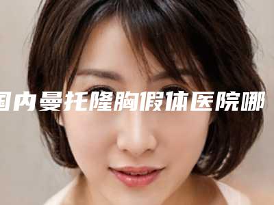 国内曼托隆胸假体医院哪家好:曼托隆胸假体医院前50名新版盘点
