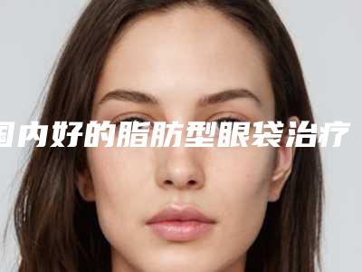 国内好的脂肪型眼袋治疗的医院：脂肪型眼袋治疗医院前50名新版出炉啦