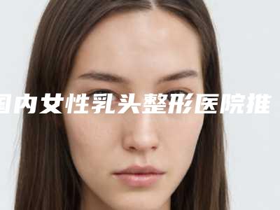 国内女性乳头整形医院推荐:女性乳头整形医院前50强测评上线