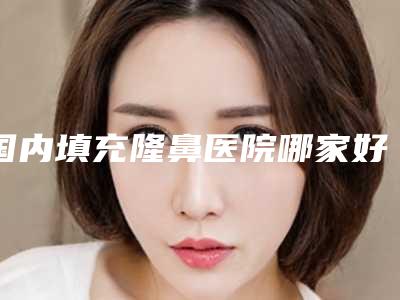 国内填充隆鼻医院哪家好：填充隆鼻医院综合实力前50名推荐一览
