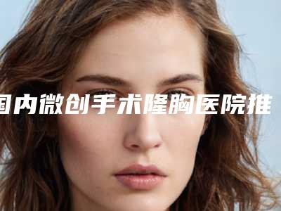 国内微创手术隆胸医院推荐:微创手术隆胸医院top50强强强集结