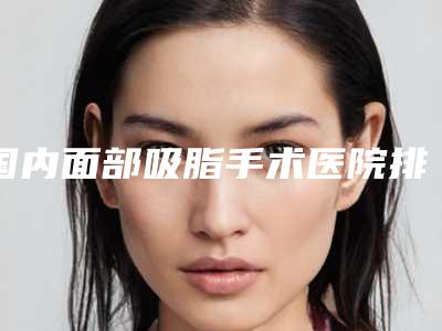 国内面部吸脂手术医院排名:面部吸脂手术医院前50名单更新了