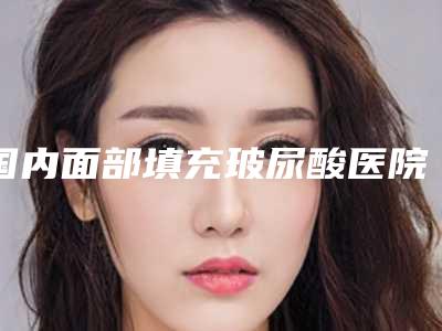 国内面部填充玻尿酸医院排名:面部填充玻尿酸医院前50优选分享