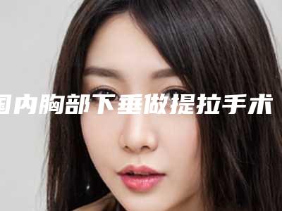 国内胸部下垂做提拉手术医院哪家强：胸部下垂做提拉手术医院前50强人气推荐