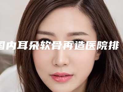 国内耳朵软骨再造医院排行榜：耳朵软骨再造医院前50你都知道哪些