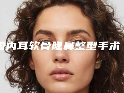 国内耳软骨隆鼻整型手术医院排名:耳软骨隆鼻整型手术医院前50名实力技术强