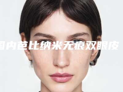 国内芭比纳米无痕双眼皮整形医院:芭比纳米无痕双眼皮医院前50位权威精选