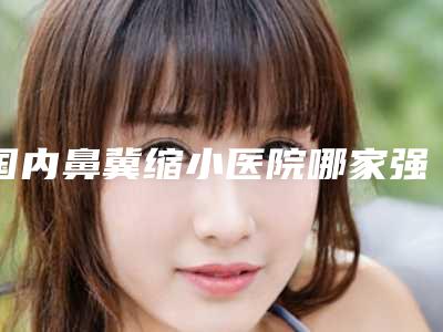 国内鼻冀缩小医院哪家强:鼻冀缩小医院top50强官方公布