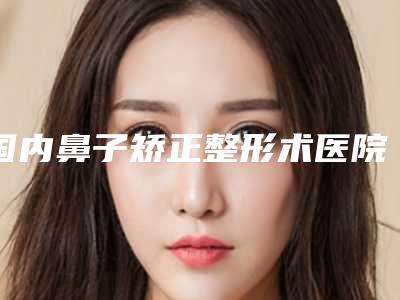 国内鼻子矫正整形术医院排名:鼻子矫正整形术医院top50名单公布