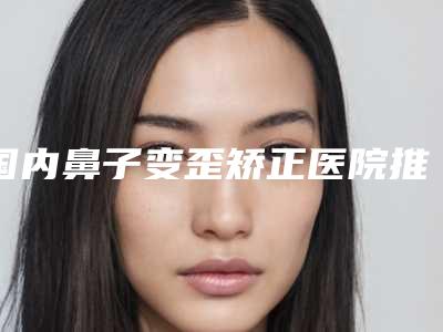 国内鼻子变歪矫正医院推荐：鼻子变歪矫正医院前50强哪里做的好