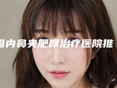国内鼻夹肥厚治疗医院推荐：鼻夹肥厚治疗医院前50哪家技术强