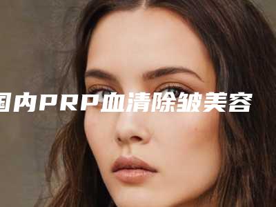 国内PRP血清除皱美容整形医院:PRP血清除皱医院前50强全新get