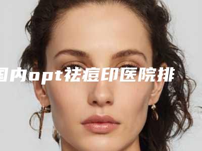 国内opt祛痘印医院排名:opt祛痘印医院推荐50家正规机构