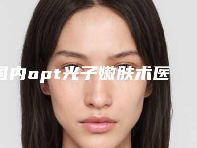 国内opt光子嫩肤术医院推荐：opt光子嫩肤术医院50强实力口碑优异
