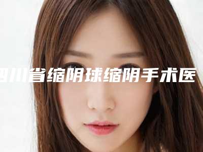 四川省缩阴球缩阴手术医生上榜清单前十强哪位安全-四川省缩阴球缩阴手术整形医生