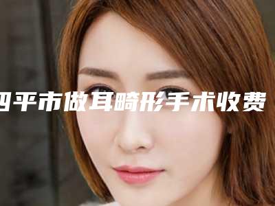 四平市做耳畸形手术收费标准项目全新一览(做耳畸形手术均价为:57116元)