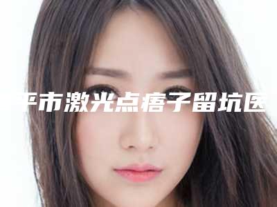 四平市激光点痦子留坑医生排行榜前十强近期全新公布-王莉整形医生正规资质_口碑实力机构_一键直达