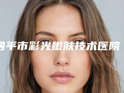 四平市彩光嫩肤技术医院上榜名单top10强口碑解读(四平市彩光嫩肤技术整形医院)