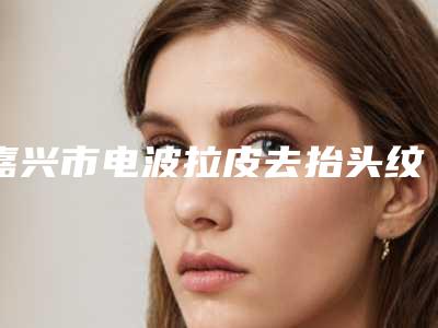 嘉兴市电波拉皮去抬头纹价格(收费标准)全新版上线-嘉兴市电波拉皮去抬头纹大概需要价格是多少钱啊