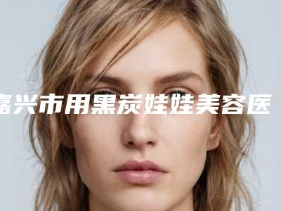 嘉兴市用黑炭娃娃美容医院排名综合实力前十佳比较好(嘉兴市用黑炭娃娃美容整形医院)