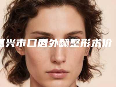 嘉兴市口唇外翻整形术价格表来袭-嘉兴市口唇外翻整形术均价为31613元