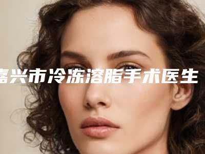 嘉兴市冷冻溶脂手术医生排名榜前十佳看这里-嘉兴市冷冻溶脂手术整形医生