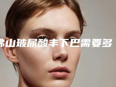 佛山玻尿酸丰下巴需要多少钱?