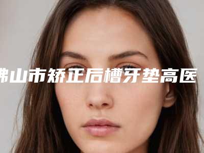 佛山市矫正后槽牙垫高医院在榜名单前十实力口碑优异(佛山市矫正后槽牙垫高口腔医院带来新体验)