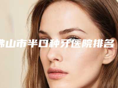 佛山市半口种牙医院排名榜综合实力前十佳如下（佛山市半口种牙口腔医院TOP10稳中求胜）