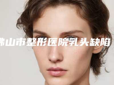 佛山市整形医院乳头缺陷整形价格(佛山幻都医疗美容门诊部避坑不踩雷)