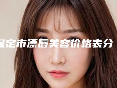 保定市漂唇美容价格表分享_热门项目一览(漂唇美容均价为:4397元)