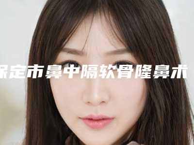 保定市鼻中隔软骨隆鼻术医生排行前十强大更新-刘军医生为您的整形增添更多保障