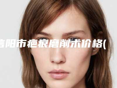 信阳市疤痕磨削术价格(收费标准)(疤痕磨削术均价为：3776元)