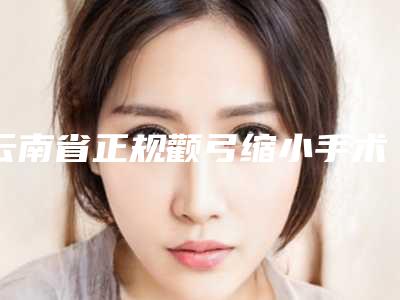 云南省正规颧弓缩小手术机构推荐:颧弓缩小手术医院前30名名单爆料