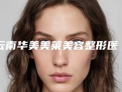 云南华美美莱美容整形医院怎样-推荐王静医生,査锦东医生,向杨医生
