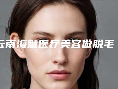 云南海魅医疗美容做脱毛后如何护理牙齿