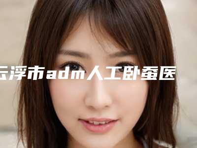 云浮市adm人工卧蚕医生上榜清单专位top口碑在线-云浮市吴日强整形医生