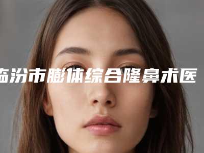 临汾市膨体综合隆鼻术医院的价格(临汾臻容医疗美容门诊部公立私立pk详情)