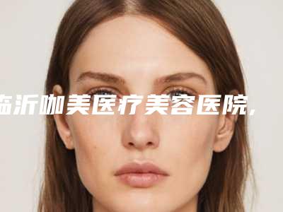临沂咖美医疗美容医院,临沂胡秀启医疗美容诊所一较高下